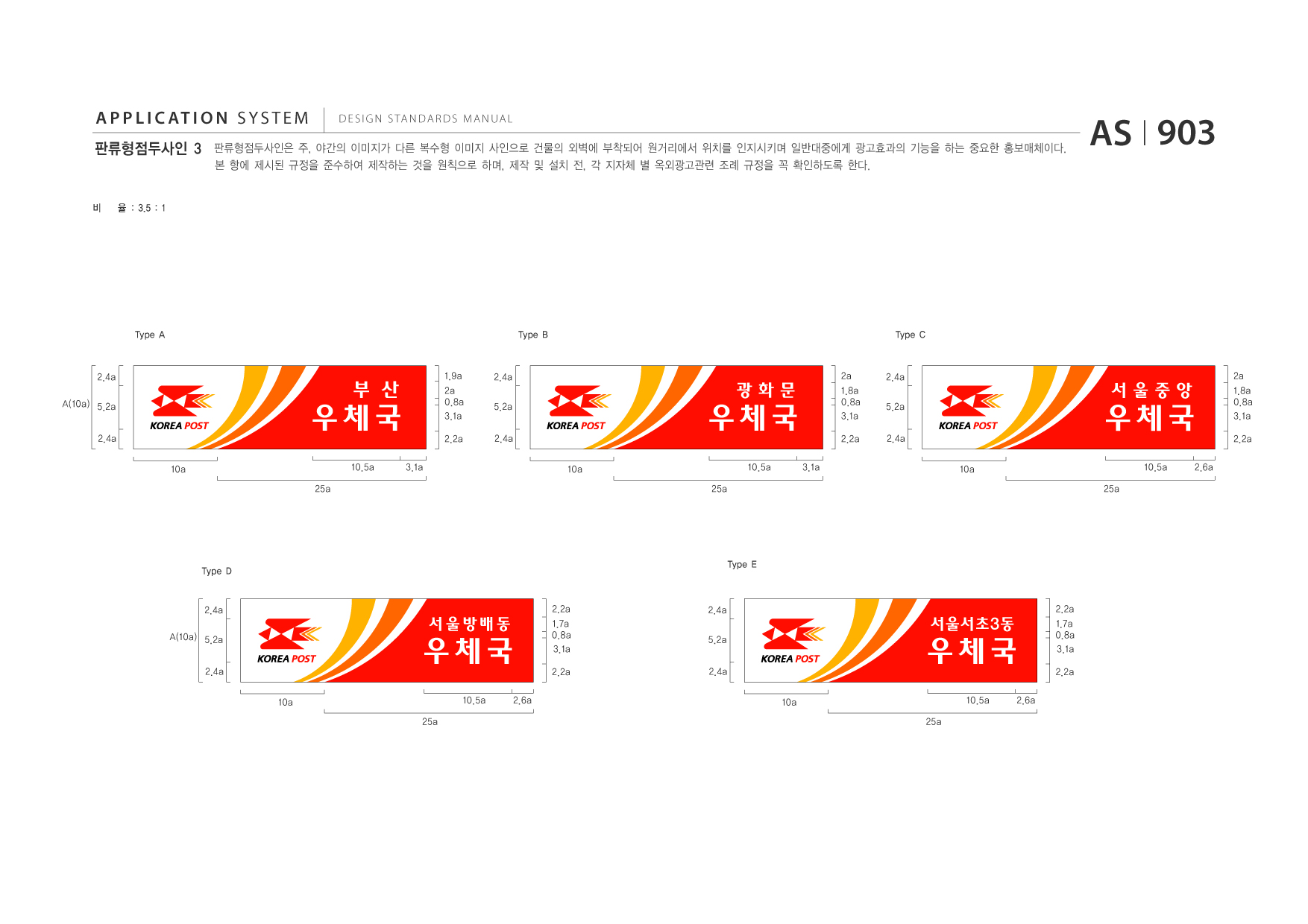 APPLICATION SYSTEM 판류형점두사인 3  DESIGN STANDARDS MANUAL  판류형점두사인은 주, 야간의 이미지가 다른 복수형 이미지 사인으로 건물의 외벽에 부착되어 원거리에서 위치를 인지시키며 일반대중에게 광고효과의 기능을 하는 중요한 홍보매체이다. 본 항에 제시된 규정을 준수하여 제작하는 것을 원칙으로 하며, 제작 및 설치 전, 각 지자체 별 옥외광고관련 조례 규정을 꼭 확인하도록 한다.  AS I 903  비  율 : 3.5 : 1  Type A  Type B  Type C  2.4a A(10a) 5.2a 2.4a 10a 25a  우체국 10.5a 3.1a  부 산  1.9a 2a 0.8a 3.1a 2.2a  2.4a 5.2a 2.4a 10a 25a  우체국 10.5a 3.1a  광화문  2a 1.8a 0.8a 3.1a 2.2a  2.4a 5.2a 2.4a 10a  우체국 10.5a 25a 2.6a  서울중앙  2a 1.8a 0.8a 3.1a 2.2a  Type D  Type E  2.4a A(10a) 5.2a 2.4a 10a  우체국 10.5a 25a 2.6a  서울방배동  2.2a 1.7a 0.8a 3.1a 2.2a  2.4a 5.2a 2.4a 10a  우체국 10.5a 25a 2.6a  서울서초3동  2.2a 1.7a 0.8a 3.1a 2.2a